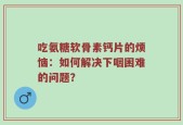 吃氨糖软骨素钙片的烦恼：如何解决下咽困难的问题？