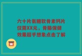 六十片氨糖软骨素钙片仅需XX元，骨骼保健效果超乎想象点击了解