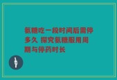 氨糖吃一段时间后需停多久 探究氨糖服用周期与停药时长
