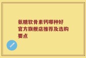 氨糖软骨素钙哪种好 官方旗舰店推荐及选购要点