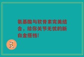 氨基酸与软骨素完美结合，给你关节无忧的新白金搭档!