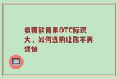 氨糖软骨素OTC标识大，如何选购让你不再烦恼