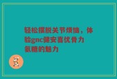 轻松摆脱关节烦恼，体验gnc健安喜优骨力氨糖的魅力