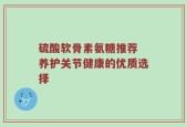 硫酸软骨素氨糖推荐 养护关节健康的优质选择