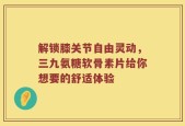 解锁膝关节自由灵动，三九氨糖软骨素片给你想要的舒适体验
