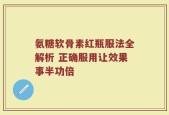 氨糖软骨素红瓶服法全解析 正确服用让效果事半功倍