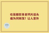吃氨糖软骨素钙片后头痛为何频发？让人意外
