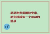 瑟瑟跑步氨糖软骨素，助你跨越每一个运动的挑战
