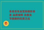 骨素京东自营氨糖软骨素 品质保障 关爱关节健康的优质之选