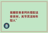 氨糖软骨素钙片搭配这些食材，关节灵活如年轻人”