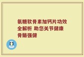 氨糖软骨素加钙片功效全解析 助您关节健康骨骼强健
