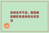 告别关节不适，赛恩康氨糖软骨素助你无忧生活