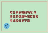软骨素氨糖的功效 改善关节健康补充软骨营养减轻关节不适