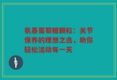 氨基葡萄糖颗粒：关节保养的理想之选，助你轻松活动每一天