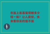 市面上氨基葡萄糖多少钱一瓶？让人震惊，快来看你买的值不值