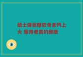 纽士健氨糖软骨素钙上火 服用者需的健康