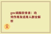 gnc硫酸软骨素：功效作用及适用人群全解析