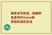 畅享关节舒适，氨糖软骨素钙片Swiss助你轻松自在生活