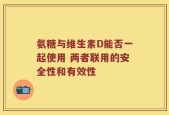氨糖与维生素D能否一起使用 两者联用的安全性和有效性