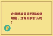 吃氨糖软骨素后膝盖痛加剧，这背后有什么的？