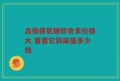 鑫倍健氨糖软骨素价格大 看看它到底值多少钱