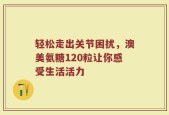 轻松走出关节困扰，澳美氨糖120粒让你感受生活活力