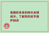 氨糖软骨素的四大关键成分，了解你的关节保护秘诀
