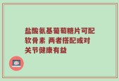 盐酸氨基葡萄糖片可配软骨素 两者搭配或对关节健康有益