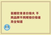 氨糖软骨素价格大 不同品牌不同规格价格差异全知道