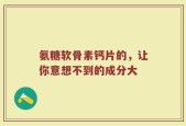 氨糖软骨素钙片的，让你意想不到的成分大
