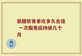 氨糖软骨素吃多久合适 一次服用应持续几个月