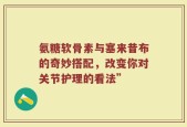 氨糖软骨素与塞来昔布的奇妙搭配，改变你对关节护理的看法”
