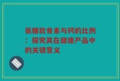 氨糖软骨素与钙的比例：探究其在健康产品中的关键意义