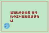 猫猫软骨素推荐 哪种软骨素对猫猫健康更有益