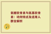氨糖软骨素与氨基软骨素：功效特点及适用人群全解析