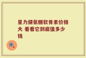 星力健氨糖软骨素价格大 看看它到底值多少钱