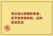 荷兰进口氨糖软骨素，关节滋养新体验，迈向舒适生活