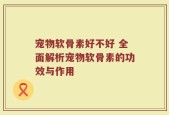 宠物软骨素好不好 全面解析宠物软骨素的功效与作用