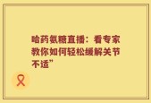 哈药氨糖直播：看专家教你如何轻松缓解关节不适”