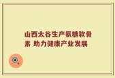 山西太谷生产氨糖软骨素 助力健康产业发展