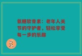 氨糖软骨素：老年人关节的守护者，轻松享受每一步的乐趣