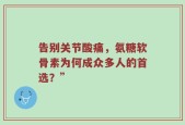 告别关节酸痛，氨糖软骨素为何成众多人的首选？”