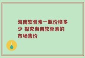 海南软骨素一瓶价格多少 探究海南软骨素的市场售价