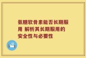氨糖软骨素能否长期服用 解析其长期服用的安全性与必要性