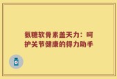 氨糖软骨素盖天力：呵护关节健康的得力助手