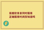 氨糖软骨素何时服用 正确服用时间你知道吗