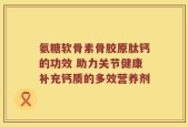 氨糖软骨素骨胶原肽钙的功效 助力关节健康补充钙质的多效营养剂