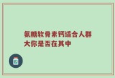 氨糖软骨素钙适合人群大你是否在其中
