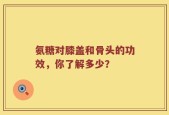 氨糖对膝盖和骨头的功效，你了解多少？
