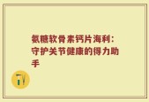 氨糖软骨素钙片海利：守护关节健康的得力助手